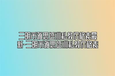 三明市雅思培训私教价格表最新-三明市雅思培训私教价格表