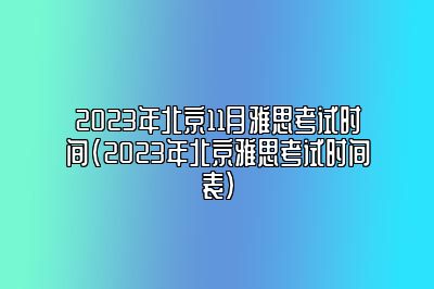 2023年北京11月雅思考试时间(2023年北京雅思考试时间表)