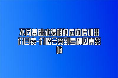 不同基础成绩相对应的培训班价目表-价格会受到多种因素影响