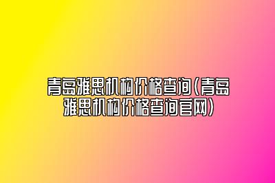 青岛雅思机构价格查询(青岛雅思机构价格查询官网)