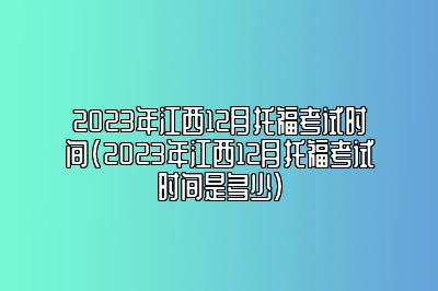 2023年江西12月托福考试时间(2023年江西12月托福考试时间是多少)