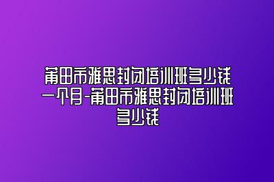 莆田市雅思封闭培训班多少钱一个月-莆田市雅思封闭培训班多少钱