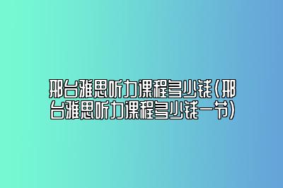 邢台雅思听力课程多少钱(邢台雅思听力课程多少钱一节)