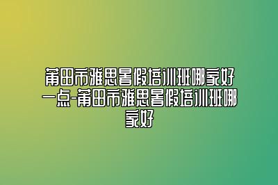 莆田市雅思暑假培训班哪家好一点-莆田市雅思暑假培训班哪家好