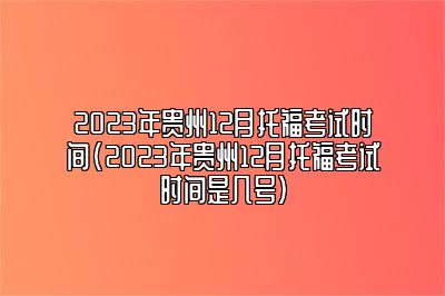 2023年贵州12月托福考试时间(2023年贵州12月托福考试时间是几号)