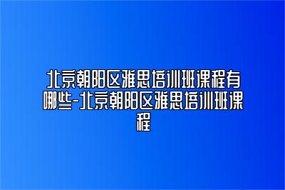北京朝阳区雅思培训班课程有哪些-北京朝阳区雅思培训班课程