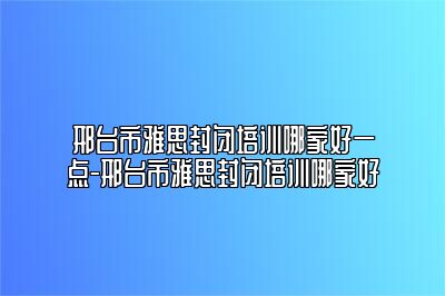 邢台市雅思封闭培训哪家好一点-邢台市雅思封闭培训哪家好