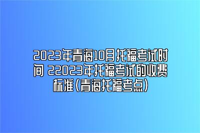 2023年青海10月托福考试时间 22023年托福考试的收费标准(青海托福考点)