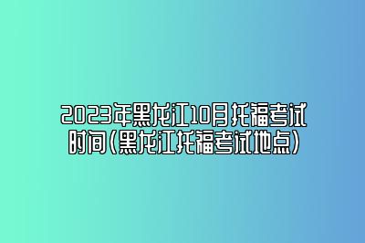 2023年黑龙江10月托福考试时间(黑龙江托福考试地点)