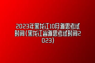 2023年黑龙江10月雅思考试时间(黑龙江省雅思考试时间2023)