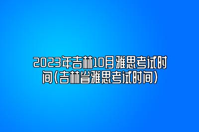 2023年吉林10月雅思考试时间(吉林省雅思考试时间)