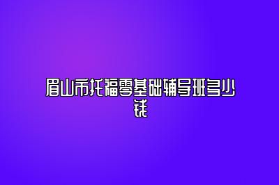 眉山市托福零基础辅导班多少钱