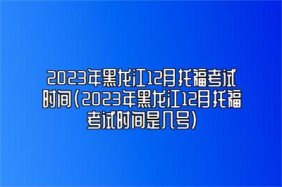 2023年黑龙江12月托福考试时间(2023年黑龙江12月托福考试时间是几号)