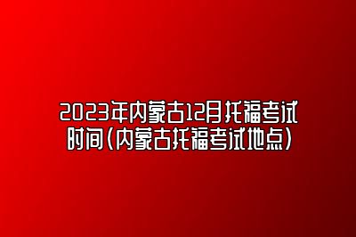 2023年内蒙古12月托福考试时间(内蒙古托福考试地点)