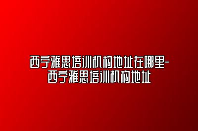 西宁雅思培训机构地址在哪里-西宁雅思培训机构地址