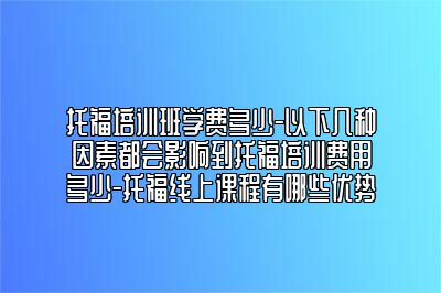 托福培训班学费多少-以下几种因素都会影响到托福培训费用多少-托福线上课程有哪些优势