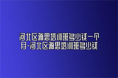 河北区雅思培训班多少钱一个月-河北区雅思培训班多少钱