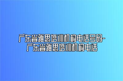 广东省雅思培训机构电话号码-广东省雅思培训机构电话