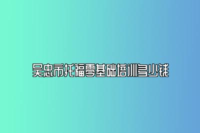 吴忠市托福零基础培训多少钱