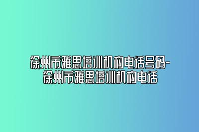 徐州市雅思培训机构电话号码-徐州市雅思培训机构电话