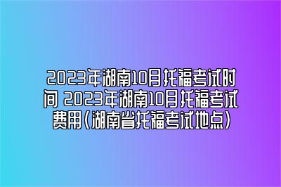 2023年湖南10月托福考试时间 2023年湖南10月托福考试费用(湖南省托福考试地点)