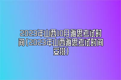 2023年山西10月雅思考试时间(2023年山西雅思考试时间安排)