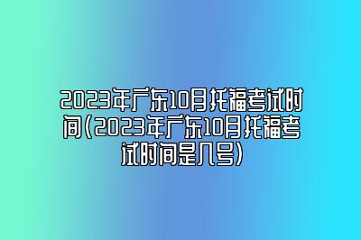 2023年广东10月托福考试时间(2023年广东10月托福考试时间是几号)