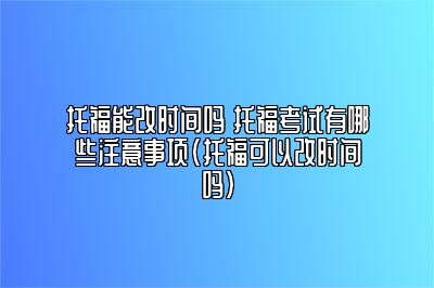 托福能改时间吗 托福考试有哪些注意事项(托福可以改时间吗)