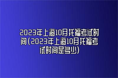 2023年上海10月托福考试时间(2023年上海10月托福考试时间是多少)