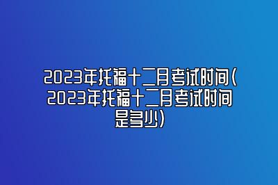 2023年托福十二月考试时间(2023年托福十二月考试时间是多少)