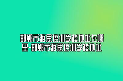 邯郸市雅思培训学校地址在哪里-邯郸市雅思培训学校地址