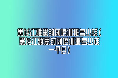 黑龙江雅思封闭培训班多少钱(黑龙江雅思封闭培训班多少钱一个月)