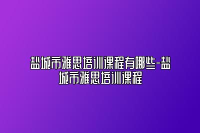 盐城市雅思培训课程有哪些-盐城市雅思培训课程