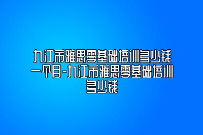 九江市雅思零基础培训多少钱一个月-九江市雅思零基础培训多少钱
