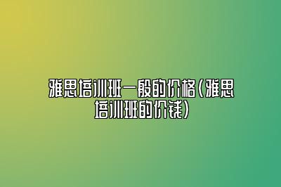 雅思培训班一般的价格(雅思培训班的价钱)