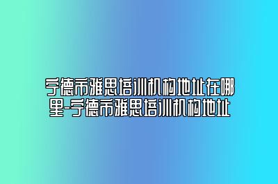 宁德市雅思培训机构地址在哪里-宁德市雅思培训机构地址