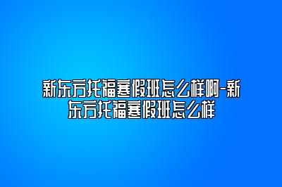 新东方托福寒假班怎么样啊-新东方托福寒假班怎么样