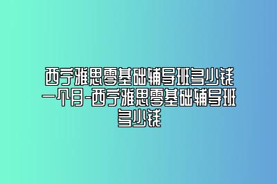 西宁雅思零基础辅导班多少钱一个月-西宁雅思零基础辅导班多少钱