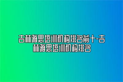 吉林雅思培训机构排名前十-吉林雅思培训机构排名