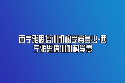 西宁雅思培训机构学费多少-西宁雅思培训机构学费