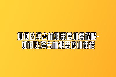 如何选择吉林雅思培训课程呢-如何选择吉林雅思培训课程