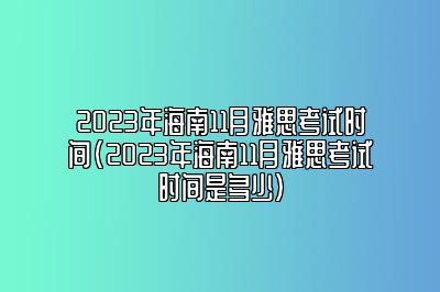 2023年海南11月雅思考试时间(2023年海南11月雅思考试时间是多少)