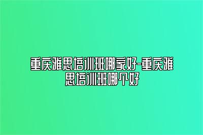 重庆雅思培训班哪家好-重庆雅思培训班哪个好