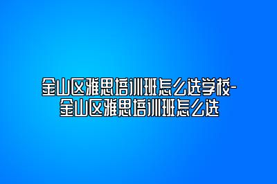 金山区雅思培训班怎么选学校-金山区雅思培训班怎么选