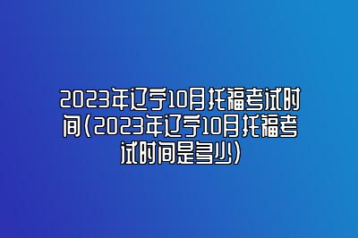 2023年辽宁10月托福考试时间(2023年辽宁10月托福考试时间是多少)