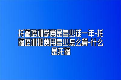 托福培训学费是多少钱一年-托福培训班费用多少怎么算-什么是托福