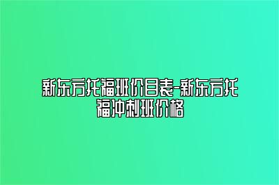新东方托福班价目表-新东方托福冲刺班价格