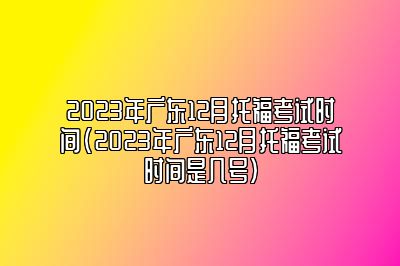 2023年广东12月托福考试时间(2023年广东12月托福考试时间是几号)