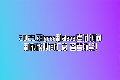 2023年igcse和alevel考试时间和放榜时间汇总 备考抓紧！