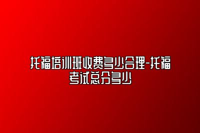 托福培训班收费多少合理-托福考试总分多少